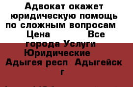 Адвокат окажет юридическую помощь по сложным вопросам  › Цена ­ 1 200 - Все города Услуги » Юридические   . Адыгея респ.,Адыгейск г.